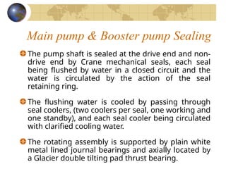 Main pump & Booster pump Sealing
The pump shaft is sealed at the drive end and non-
drive end by Crane mechanical seals, each seal
being flushed by water in a closed circuit and the
water is circulated by the action of the seal
retaining ring.
The flushing water is cooled by passing through
seal coolers, (two coolers per seal, one working and
one standby), and each seal cooler being circulated
with clarified cooling water.
The rotating assembly is supported by plain white
metal lined journal bearings and axially located by
a Glacier double tilting pad thrust bearing.
 