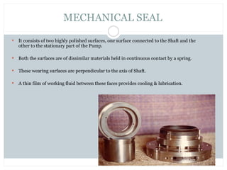  It consists of two highly polished surfaces, one surface connected to the Shaft and the
other to the stationary part of the Pump.
 Both the surfaces are of dissimilar materials held in continuous contact by a spring.
 These wearing surfaces are perpendicular to the axis of Shaft.
 A thin film of working fluid between these faces provides cooling & lubrication.
MECHANICAL SEAL
 