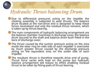 Hydraulic Thrust balancing Drum.
Due to differential pressures acting on the impeller the
rotating assembly is subjected to axial thrusts. The balance
drum located at the non-drive end is designed to keep these
forces neutralised and only the residual thrust remains, which
is taken up by thrust bearing.
The main components of hydraulic balancing arrangement are
the balance chamber machined in discharge cover, the balance
drum secured to the shaft and balance drum bush fitted in the
bore of discharge cover.
The thrust caused by the suction pressure acting on the area
inside the wear ring on inlet side of each impeller is overcome
by much greater thrust caused by the discharge pressure
acting on the equivalent area on the outlet side of each
impeller.
The resultant thrust is therefore towards drive end of pump.
Thrust force varies with load on the pump but hydraulic
balance arrangement will reduce its effect enabling residual
thrust to be taken by fitting pads of thrust bearing.
 