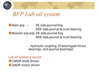 BFP Lub oil system
Main p/p -- DE side-journal brg
– NDE side-journal & trust bearing
Booster p/p-p/p- DE side-journal brg
– NDE side-journal & trust bearing
– Hydraulic coupling-10 bearings(4 thrust
bearings, rest-journal bearings)
Lub oil system-2 source
1)MOP-shaft driven
2)AOP-motor driven
 