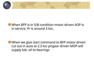 When BFP is in S/B condition motor driven AOP is
in service. Pr is around 3 ksc.
When we give start command to BFP motor driven
cut out in auto at 2.3 ksc pr(gear driven MOP will
supply lub. oil to bearings
 