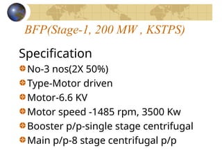 BFP(Stage-1, 200 MW , KSTPS)
Specification
No-3 nos(2X 50%)
Type-Motor driven
Motor-6.6 KV
Motor speed -1485 rpm, 3500 Kw
Booster p/p-single stage centrifugal
Main p/p-8 stage centrifugal p/p
 