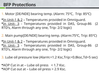 BFP Protections
1. Motor [DE/NDE] bearing temp. (Alarm: 75ºC, Trip: 85ºC)
In Unit-1 & 2 – Temperatures provided in Omniguard.
In Unit- 3 - Temperatures provided in DAS, Group-86 (2
RTD’s, Alarm through any one, Trip- 2/2 logic)
2. Main pump[DE/NDE] bearing temp. (Alarm:75ºC, Trip: 85ºC)
In Unit-1 & 2 – Temperatures provided in Omniguard.
In Unit- 3 - Temperatures provided in DAS, Group-86 (2
RTD’s, Alarm through any one, Trip- 2/2 logic)
3. Lube oil pressure low (Alarm:<1.2 Ksc,Trip:<0.8ksc,Td=5 sec)
AOP Cut in at – Lube oil press < 1.7 Ksc.
AOP Cut out at – Lube oil press > 2.9 Ksc.
 