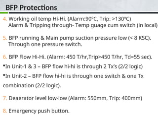 BFP Protections
4. Working oil temp Hi-Hi. (Alarm:90ºC, Trip: >130ºC)
Alarm & Tripping through- Temp guage cum switch (in local)
5. BFP running & Main pump suction pressure low (< 8 KSC).
Through one pressure switch.
6. BFP Flow Hi-Hi. (Alarm: 450 T/hr,Trip>450 T/hr, Td=55 sec).
In Unit-1 & 3 – BFP flow hi-hi is through 2 Tx’s (2/2 logic)
In Unit-2 – BFP flow hi-hi is through one switch & one Tx
combination (2/2 logic).
7. Deaerator level low-low (Alarm: 550mm, Trip: 400mm)
8. Emergency push button.
 