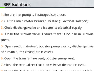 BFP Isolations
1. Ensure that pump is in stopped condition.
2. Get the main motor breaker isolated ( Electrical isolation).
3. Close discharge valve and isolate its electrical supply .
4. Close the suction valve .Ensure there is no rise in suction
press.
5. Open suction strainer, booster pump casing, discharge line
and main pump casing drain valves.
6. Open the transfer line vent, booster pump vent.
7. Close the manual recirculation valve at deaerator level.
 
