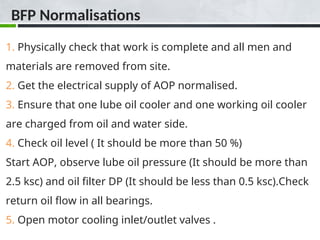 BFP Normalisations
1. Physically check that work is complete and all men and
materials are removed from site.
2. Get the electrical supply of AOP normalised.
3. Ensure that one lube oil cooler and one working oil cooler
are charged from oil and water side.
4. Check oil level ( It should be more than 50 %)
Start AOP, observe lube oil pressure (It should be more than
2.5 ksc) and oil filter DP (It should be less than 0.5 ksc).Check
return oil flow in all bearings.
5. Open motor cooling inlet/outlet valves .
 
