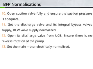 10. Open suction valve fully and ensure the suction pressure
is adequate.
11. Get the discharge valve and its integral bypass valves
supply, BCW valve supply normalized .
12. Open its discharge valve from UCB, Ensure there is no
reverse rotation of the pump.
13. Get the main motor electrically normalised.
BFP Normalisations
 