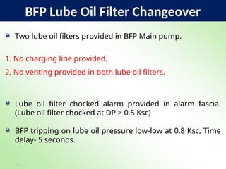 BFP Lube Oil Filter Changeover
Two lube oil filters provided in BFP Main pump.
1. No charging line provided.
2. No venting provided in both lube oil filters.
Lube oil filter chocked alarm provided in alarm fascia.
(Lube oil filter chocked at DP > 0.5 Ksc)
BFP tripping on lube oil pressure low-low at 0.8 Ksc, Time
delay- 5 seconds.
 