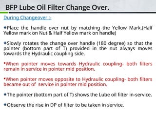 BFP Lube Oil Filter Change Over.
During Changeover :-
Place the handle over nut by matching the Yellow Mark.(Half
Yellow mark on Nut & Half Yellow mark on handle)
Slowly rotates the change over handle (180 degree) so that the
pointer (bottom part of T) provided in the nut always moves
towards the Hydraulic coupling side.
When pointer moves towards Hydraulic coupling- both filters
remain in service in pointer mid position.
When pointer moves opposite to Hydraulic coupling- both filters
became out of service in pointer mid position.
The pointer (bottom part of T) shows the Lube oil filter in-service.
Observe the rise in DP of filter to be taken in service.
 