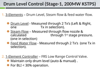 Drum Level Control (Stage-1, 200MW KSTPS)
1. 3-Elements – Drum Level, Steam flow & feed water flow.
Drum Level - Measured through 2 Tx’s (Left & Right,
one Tx in selection).
Steam Flow – Measured through flow nozzle &
calculated through 1st
stage pressure.
(one in selection)
Feed Water Flow - Measured through 2 Tx’s (one Tx in
selection).
2. 1-Element Controller – FRS Low Range Control Valve.
Maintain only drum level {auto & manual} .
For BLI < 30% operation.
 