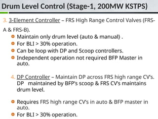 3. 3-Element Controller – FRS High Range Control Valves (FRS-
A & FRS-B).
Maintain only drum level {auto & manual} .
For BLI > 30% operation.
Can be loop with DP and Scoop controllers.
Independent operation not required BFP Master in
auto.
4. DP Controller – Maintain DP across FRS high range CV’s.
DP maintained by BFP’s scoop & FRS CV’s maintains
drum level.
Requires FRS high range CV’s in auto & BFP master in
auto.
For BLI > 30% operation.
Drum Level Control (Stage-1, 200MW KSTPS)
 