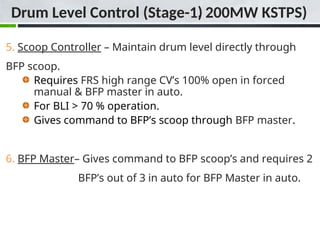 Drum Level Control (Stage-1)
5. Scoop Controller – Maintain drum level directly through
BFP scoop.
Requires FRS high range CV’s 100% open in forced
manual & BFP master in auto.
For BLI > 70 % operation.
Gives command to BFP’s scoop through BFP master.
6. BFP Master– Gives command to BFP scoop’s and requires 2
BFP’s out of 3 in auto for BFP Master in auto.
Drum Level Control (Stage-1, 200MW KSTPS)
 