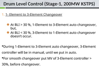 1. 1- Element to 3-Element Changeover
At BLI > 30 %, 1-Element to 3-Element auto changeover,
but,
At BLI < 30 %, 3-Element to 1-Element auto changeover
doesn’t occur.
During 1-Element to 3-Element auto changeover, 3-Element
controller will be in manual, until we put in auto.
For smooth changeover put MV of 3-Element controller >
30%, before changeover.
Drum Level Control (Stage-1, 200MW KSTPS)
 