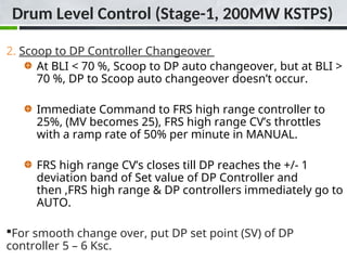 2. Scoop to DP Controller Changeover
At BLI < 70 %, Scoop to DP auto changeover, but at BLI >
70 %, DP to Scoop auto changeover doesn’t occur.
Immediate Command to FRS high range controller to
25%, (MV becomes 25), FRS high range CV’s throttles
with a ramp rate of 50% per minute in MANUAL.
FRS high range CV’s closes till DP reaches the +/- 1
deviation band of Set value of DP Controller and
then ,FRS high range & DP controllers immediately go to
AUTO.
For smooth change over, put DP set point (SV) of DP
controller 5 – 6 Ksc.
Drum Level Control (Stage-1, 200MW KSTPS)
 