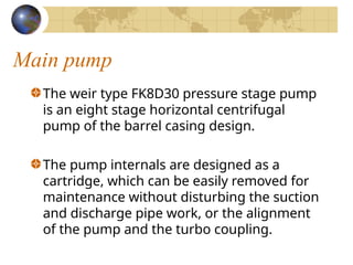 Main pump
The weir type FK8D30 pressure stage pump
is an eight stage horizontal centrifugal
pump of the barrel casing design.
The pump internals are designed as a
cartridge, which can be easily removed for
maintenance without disturbing the suction
and discharge pipe work, or the alignment
of the pump and the turbo coupling.
 