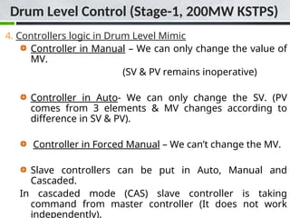 4. Controllers logic in Drum Level Mimic
Controller in Manual – We can only change the value of
MV.
(SV & PV remains inoperative)
Controller in Auto- We can only change the SV. (PV
comes from 3 elements & MV changes according to
difference in SV & PV).
Controller in Forced Manual – We can’t change the MV.
Slave controllers can be put in Auto, Manual and
Cascaded.
In cascaded mode (CAS) slave controller is taking
command from master controller (It does not work
independently).
Drum Level Control (Stage-1, 200MW KSTPS)
 