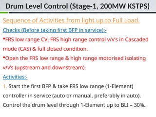 Sequence of Activities from light up to Full Load.
Checks (Before taking first BFP in service):-
FRS low range CV, FRS high range control v/v’s in Cascaded
mode (CAS) & full closed condition.
Open the FRS low range & high range motorised isolating
v/v’s (upstream and downstream).
Activities:-
1. Start the first BFP & take FRS low range (1-Element)
controller in service (auto or manual, preferably in auto).
Control the drum level through 1-Element up to BLI – 30%.
Drum Level Control (Stage-1, 200MW KSTPS)
 