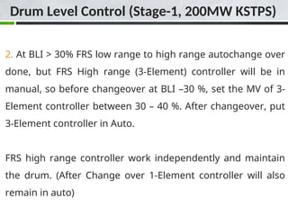 2. At BLI > 30% FRS low range to high range autochange over
done, but FRS High range (3-Element) controller will be in
manual, so before changeover at BLI –30 %, set the MV of 3-
Element controller between 30 – 40 %. After changeover, put
3-Element controller in Auto.
FRS high range controller work independently and maintain
the drum. (After Change over 1-Element controller will also
remain in auto)
Drum Level Control (Stage-1, 200MW KSTPS)
 