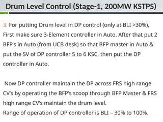 3. For putting Drum level in DP control (only at BLI >30%),
First make sure 3-Element controller in Auto. After that put 2
BFP’s in Auto (from UCB desk) so that BFP master in Auto &
put the SV of DP controller 5 to 6 KSC, then put the DP
controller in Auto.
Now DP controller maintain the DP across FRS high range
CV’s by operating the BFP’s scoop through BFP Master & FRS
high range CV’s maintain the drum level.
Range of operation of DP controller is BLI – 30% to 100%.
Drum Level Control (Stage-1, 200MW KSTPS)
 