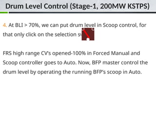 4. At BLI > 70%, we can put drum level in Scoop control, for
that only click on the selection switch.
FRS high range CV’s opened-100% in Forced Manual and
Scoop controller goes to Auto. Now, BFP master control the
drum level by operating the running BFP’s scoop in Auto.
Drum Level Control (Stage-1, 200MW KSTPS)
 