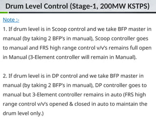 Note :-
1. If drum level is in Scoop control and we take BFP master in
manual (by taking 2 BFP’s in manual), Scoop controller goes
to manual and FRS high range control v/v’s remains full open
in Manual (3-Element controller will remain in Manual).
2. If drum level is in DP control and we take BFP master in
manual (by taking 2 BFP’s in manual), DP controller goes to
manual but 3-Element controller remains in auto (FRS high
range control v/v’s opened & closed in auto to maintain the
drum level only.)
Drum Level Control (Stage-1, 200MW KSTPS)
 