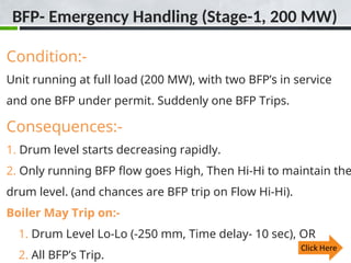 BFP- Emergency Handling (Stage-1, 200 MW)
Condition:-
Unit running at full load (200 MW), with two BFP’s in service
and one BFP under permit. Suddenly one BFP Trips.
Consequences:-
1. Drum level starts decreasing rapidly.
2. Only running BFP flow goes High, Then Hi-Hi to maintain the
drum level. (and chances are BFP trip on Flow Hi-Hi).
Boiler May Trip on:-
1. Drum Level Lo-Lo (-250 mm, Time delay- 10 sec), OR
2. All BFP’s Trip.
 
