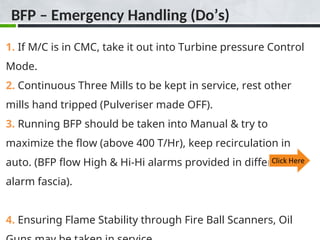 1. If M/C is in CMC, take it out into Turbine pressure Control
Mode.
2. Continuous Three Mills to be kept in service, rest other
mills hand tripped (Pulveriser made OFF).
3. Running BFP should be taken into Manual & try to
maximize the flow (above 400 T/Hr), keep recirculation in
auto. (BFP flow High & Hi-Hi alarms provided in different
alarm fascia).
4. Ensuring Flame Stability through Fire Ball Scanners, Oil
BFP – Emergency Handling (Do’s)
 