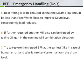 BFP – Emergency Handling (Do’s)
5. Boiler firing is to be reduced so that the Steam Flow should
be less than Feed Water Flow, to improve Drum level,
consequently load reduces.
6. If further required another Mill also can be tripped by
taking Oil gun in the running Mill combination elevation.
7. Try to restore the tripped BFP at the earliest (like in case of
human error) and take it into service to maintain the drum
level.
 