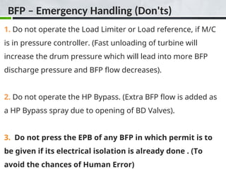 BFP – Emergency Handling (Don'ts)
1. Do not operate the Load Limiter or Load reference, if M/C
is in pressure controller. (Fast unloading of turbine will
increase the drum pressure which will lead into more BFP
discharge pressure and BFP flow decreases).
2. Do not operate the HP Bypass. (Extra BFP flow is added as
a HP Bypass spray due to opening of BD Valves).
3. Do not press the EPB of any BFP in which permit is to
be given if its electrical isolation is already done . (To
avoid the chances of Human Error)
 