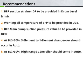 Recommendations
1. BFP suction strainer DP to be provided in Drum Level
Mimic.
2. Working oil temperature of BFP to be provided in UCB.
3. BFP Main pump suction pressure value to be provided in
UCB.
4. At BLI<30%, 3-Element to 1-Element changeover should
occur in Auto.
5. At BLI>30%, High Range Controller should come in Auto.
 