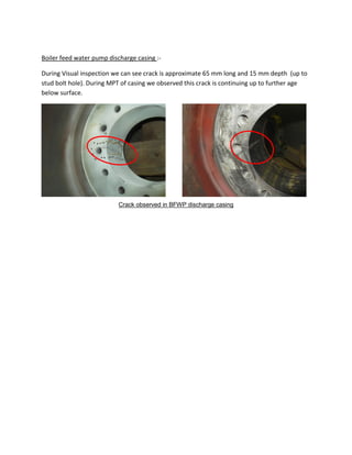 Boiler feed water pump discharge casing :-
During Visual inspection we can see crack is approximate 65 mm long and 15 mm depth (up to
stud bolt hole). During MPT of casing we observed this crack is continuing up to further age
below surface.
Crack observed in BFWP discharge casing
 