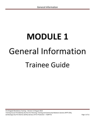 General Information
Fire Brigade Mandatory Training – Version 1.0 August 2012
Training Course Provided by the Pre-Fire Planning, Training and Community Relations Section (PFPT-CRS),
Zamboanga City Fire District (ZCFD), Bureau of Fire Protection – 9 (BFP-9) Page 1 of 11
MODULE 1
General Information
Trainee Guide
BUREAU OF FIRE PROTECTION
REGION 1
PROVINCE OF LA UNION
SAN JUAN FIRE STATION
 