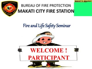 BUREAU OF FIRE PROTECTION
MAKATI CITY FIRE STATION
Fire and Life Safety Seminar
WELCOME !
PARTICIPANT
S
 