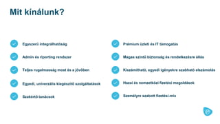 Egyszerű integrálhatóság
Admin és riporting rendszer
Teljes rugalmasság most és a jövőben
Egyedi, univerzális kiegészítő szolgáltatások
Prémium üzleti és IT támogatás
Magas szintű biztonság és rendelkezésre állás
Kiszámítható, egyedi igényekre szabható elszámolás
Mit kínálunk?
Hazai és nemzetközi fizetési megoldások
Szakértő tanácsok Személyre szabott fizetési-mix
 