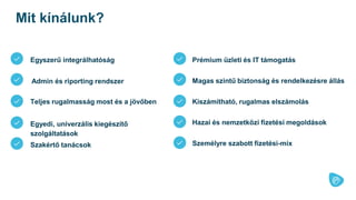 Admin és riporting rendszer
Teljes rugalmasság most és a jövőben
Egyedi, univerzális kiegészítő
szolgáltatások
Prémium üzleti és IT támogatás
Magas szintű biztonság és rendelkezésre állás
Kiszámítható, rugalmas elszámolás
Hazai és nemzetközi fizetési megoldások
Szakértő tanácsok Személyre szabott fizetési-mix
Egyszerű integrálhatóság
Mit kínálunk?
 