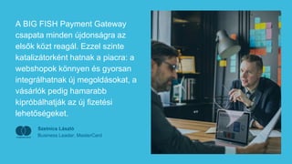 A BIG FISH Payment Gateway
csapata minden újdonságra az
elsők közt reagál. Ezzel szinte
katalizátorként hatnak a piacra: a
webshopok könnyen és gyorsan
integrálhatnak új megoldásokat, a
vásárlók pedig hamarabb
kipróbálhatják az új fizetési
lehetőségeket.
Szetnics László
Business Leader, MasterCard
 
