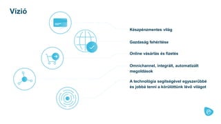 Készpénzmentes világ
Vízió
Gazdaság fehérítése
Online vásárlás és fizetés
Omnichannel, integrált, automatizált
megoldások
A technológia segítségével egyszerűbbé
és jobbá tenni a körülöttünk lévő világot
 