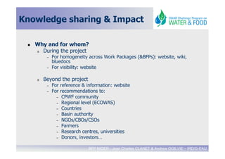 Knowledge sharing & Impact

   Why and for whom?
   o During the project
        –   For homogeneïty across Work Packages (&BFPs): website, wiki,
            bluedocs
        –   For visibility: website

   o   Beyond the project
        –   For reference & information: website
        –   For recommendations to:
              – CPWF community
              – Regional level (ECOWAS)
              – Countries
              – Basin authority
              – NGOs/CBOs/CSOs
              – Farmers
              – Research centres, universities
              – Donors, investors…


                            BFP NIGER - Jean Charles CLANET & Andrew OGILVIE – IRD/G-EAU
 