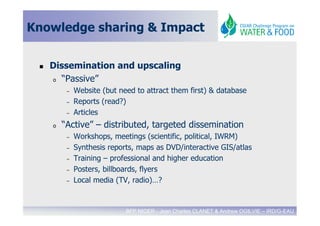 Knowledge sharing & Impact


   Dissemination and upscaling
   o “Passive”

        –   Website (but need to attract them first) & database
        –   Reports (read?)
        –   Articles
   o   “Active” – distributed, targeted dissemination
        –   Workshops, meetings (scientific, political, IWRM)
        –   Synthesis reports, maps as DVD/interactive GIS/atlas
        –   Training – professional and higher education
        –   Posters, billboards, flyers
        –   Local media (TV, radio)…?


                           BFP NIGER - Jean Charles CLANET & Andrew OGILVIE – IRD/G-EAU
 