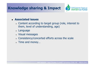 Knowledge sharing & Impact


   Associated issues
    o Content according to target group (role, interest to

      them, level of understanding, age)
    o Language

    o Visual messages

    o Consistency/concerted efforts across the scale

    o Time and money…




                      BFP NIGER - Jean Charles CLANET & Andrew OGILVIE – IRD/G-EAU
 