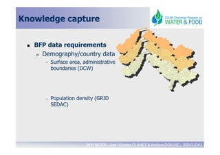 Knowledge capture


   BFP data requirements
    o Demography/country data

      –   Surface area, administrative
          boundaries (DCW)




      –   Population density (GRID
          SEDAC)




                         BFP NIGER - Jean Charles CLANET & Andrew OGILVIE – IRD/G-EAU
 