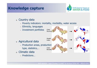 Knowledge capture


   o   Country data
        –   Poverty indicators: mortality, morbidity, water access
        –   Ethnicity, languages
        –   Investment portfolios Child
                                    Stunting




                                      Wealth
                                      Index
   o   Agricultural data
        –   Production areas, production
            type, statistics,…     Child
                                   Mortality

   o   Climatic data
        –   Predictions…


                             BFP NIGER - Jean Charles CLANET & Andrew OGILVIE – IRD/G-EAU
 