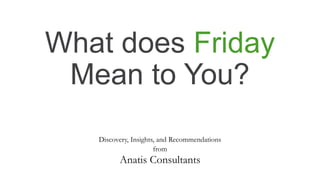 What does Friday
Mean to You?
Discovery, Insights, and Recommendations
from
Anatis Consultants
 