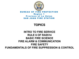 TOPICS
INTRO TO FIRE SERVICE
RULE 6 OF RA9514
BASIC FIRE SCIENCE
FIRE ALARM & COMMUNICATION
FIRE SAFETY
FUNDAMENTALS OF FIRE SUPPRESSION & CONTROL
B U R E AU O F F I R E P R O T E C T I O N
R e g i o n 1
P r o v i n c e o f L a U n i o n
S A N J UA N F I R E S TAT I O N
 