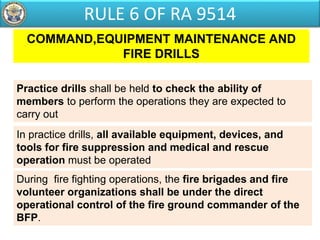 COMMAND,EQUIPMENT MAINTENANCE AND
FIRE DRILLS
In practice drills, all available equipment, devices, and
tools for fire suppression and medical and rescue
operation must be operated
Practice drills shall be held to check the ability of
members to perform the operations they are expected to
carry out
During fire fighting operations, the fire brigades and fire
volunteer organizations shall be under the direct
operational control of the fire ground commander of the
BFP.
RULE 6 OF RA 9514
 