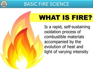 WHAT IS FIRE?
Is a rapid, self-sustaining
oxidation process of
combustible materials
accompanied by the
evolution of heat and
light of varying intensity
BASIC FIRE SCIENCE
 