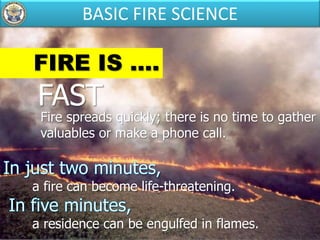 FIRE IS ....
FAST
Fire spreads quickly; there is no time to gather
valuables or make a phone call.
a fire can become life-threatening.
a residence can be engulfed in flames.
BASIC FIRE SCIENCE
 