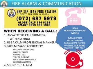 WHEN RECEIVING A CALL:
1. ANSWER THE CALL PROMPTLY
– WITHIN 2 RINGS
2. USE A CALM PROFESSIONAL MANNER
3. TAKE MESSAGE ACCURATELY
DATE AND TIME OF CALL
NAME OF CALLER
CONTACT NO.:
TYPE OF INCIDENT:
LOCATION OF EMERGENCY
NEAREST LANDMARK
4. SOUND THE ALARM
“GOOD
MORNING/AFTERNOON/
EVENING
BUREAU OF FIRE
PROTECTION (BFP)
SAN JUAN FIRE STATION,
I’M (STATE YOUR NAME).
HOW MAY I HELP YOU?”
FIRE ALARM & COMMUNICATION
 