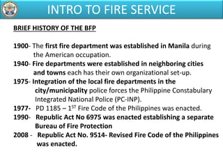 BRIEF HISTORY OF THE BFP
1900- The first fire department was established in Manila during
the American occupation.
1940- Fire departments were established in neighboring cities
and towns each has their own organizational set-up.
1975- Integration of the local fire departments in the
city/municipality police forces the Philippine Constabulary
Integrated National Police (PC-INP).
1977- PD 1185 – 1ST Fire Code of the Philippines was enacted.
1990- Republic Act No 6975 was enacted establishing a separate
Bureau of Fire Protection
2008 - Republic Act No. 9514- Revised Fire Code of the Philippines
was enacted.
INTRO TO FIRE SERVICE
 