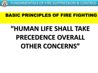 BASIC PRINCIPLES OF FIRE FIGHTING
“HUMAN LIFE SHALL TAKE
PRECEDENCE OVERALL
OTHER CONCERNS”
FUNDAMENTALS OF FIRE SUPPRESSION & CONTROL
 